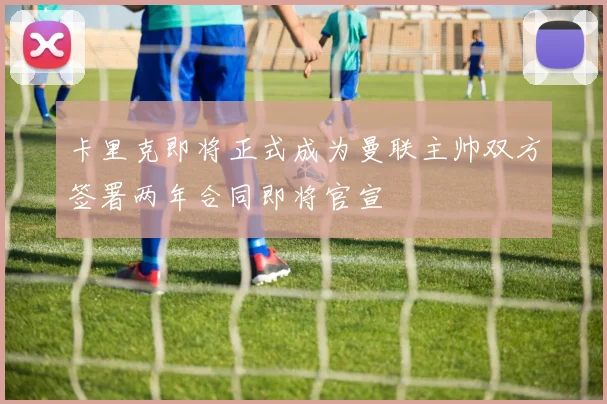 卡里克即将正式成为曼联主帅双方签署两年合同即将官宣