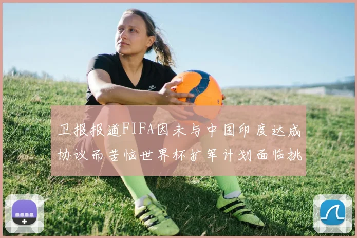 卫报报道FIFA因未与中国印度达成协议而苦恼世界杯扩军计划面临挑战