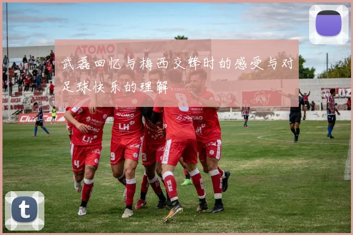 武磊回忆与梅西交锋时的感受与对足球快乐的理解