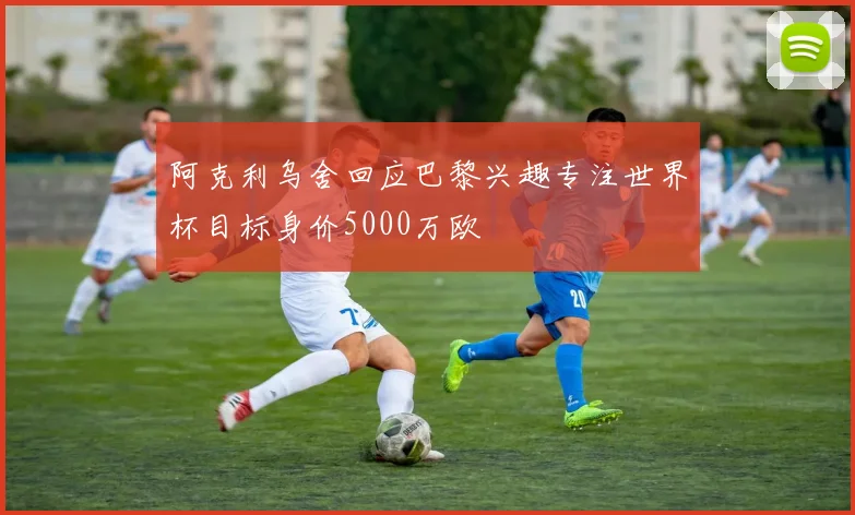 阿克利乌舍回应巴黎兴趣专注世界杯目标身价5000万欧