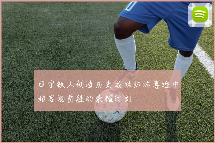 辽宁铁人创造历史成功归沈喜迎中超客场首胜的荣耀时刻