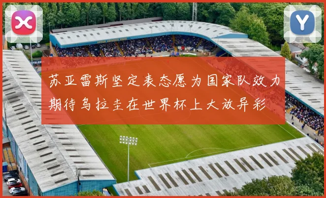 苏亚雷斯坚定表态愿为国家队效力期待乌拉圭在世界杯上大放异彩
