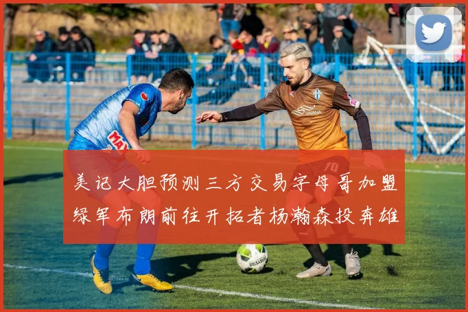 美记大胆预测三方交易字母哥加盟绿军布朗前往开拓者杨瀚森投奔雄鹿