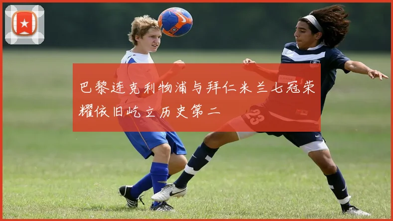 巴黎连克利物浦与拜仁米兰七冠荣耀依旧屹立历史第二