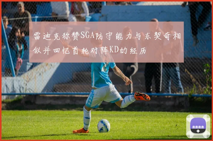 雷迪克称赞SGA防守能力与东契奇相似并回忆首轮对阵KD的经历