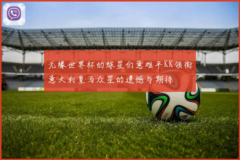 无缘世界杯的球星们意难平KK领衔意大利皇马众星的遗憾与期待
